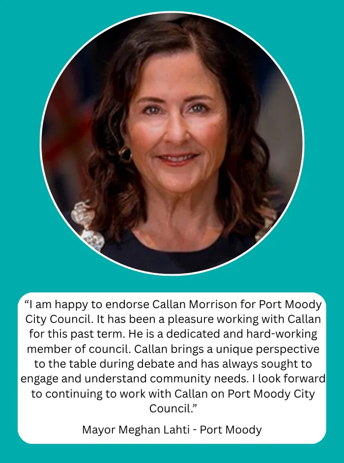 Mayor Meghan Lahti, Mayor of Port Moody: I am happy to endorse Callan Morrison for Port Moody City Council. It has been a pleasure working with Callan for this past term. He is a dedicated and hard-working member of council. Callan brings a unique perspective to the table during debate and has always sought to engage and understand community needs. I look forward to continuing to work with Callan on Port Moody City Council.