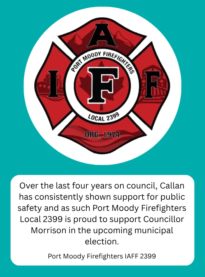 Port Moody Firefighters IAFF Local 2399, Port Moody Firefighters: Over the last four years on council, Callan has consistently shown support for public safety and as such Port Moody Firefighters Local 2399 is proud to support Councillor Morrison in the upcoming municipal election.