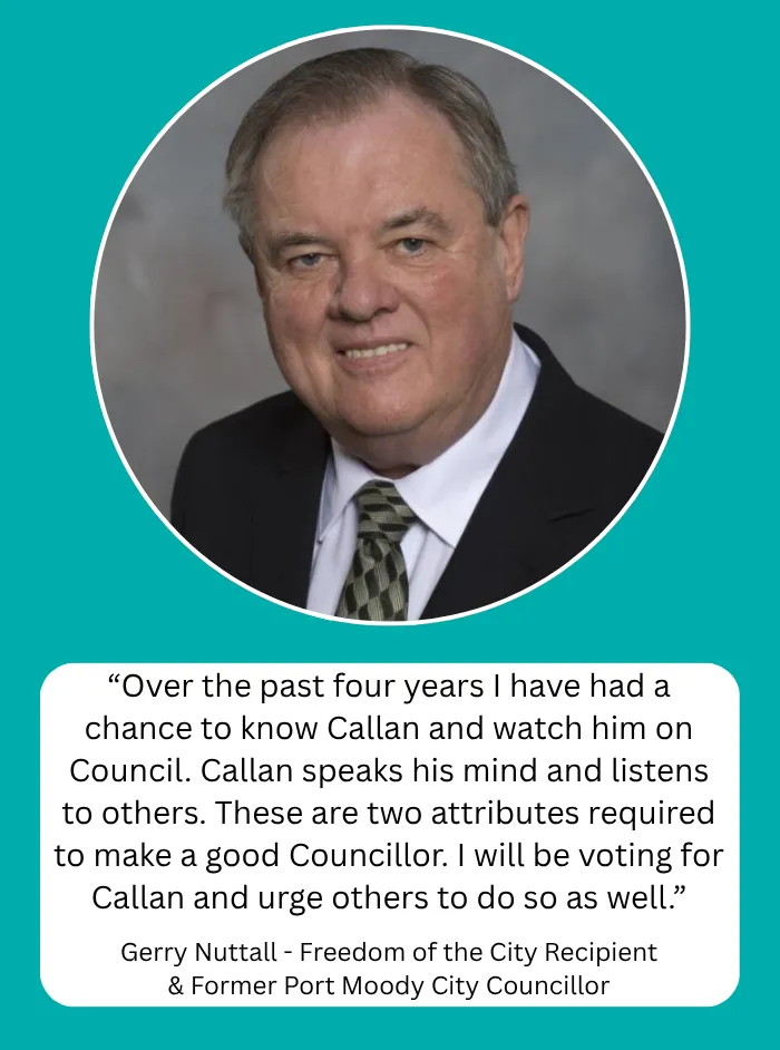 Gerry Nuttall, Freedom of the City Recipient & Former Port Moody City Councillor: Over the past four years I have had a chance to know Callan and watch him on Council. Callan speaks his mind and listens to others. These are two attributes required to make a good Councillor. I will be voting for Callan and urge others to do so as well.