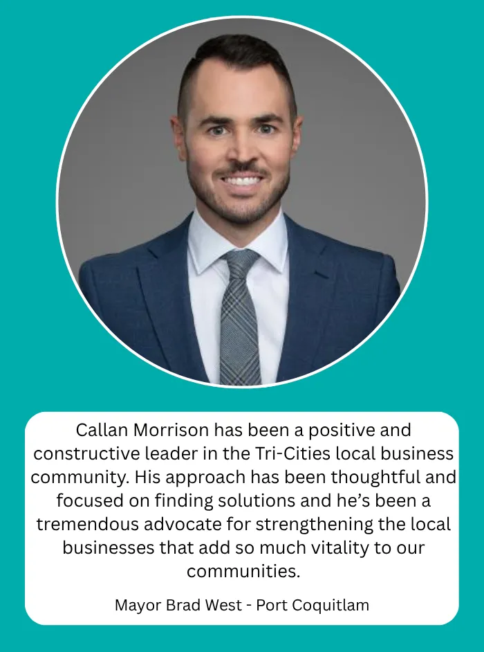 Mayor Brad West, Mayor of Port Coquitlam: Callan Morrison has been a positive and constructive leader in the Tri- Cities local business community. His approach has been thoughtful and focused on finding solutions and he's been a tremendous advocate for strengthening the local businesses that add so much vitality to our communities.