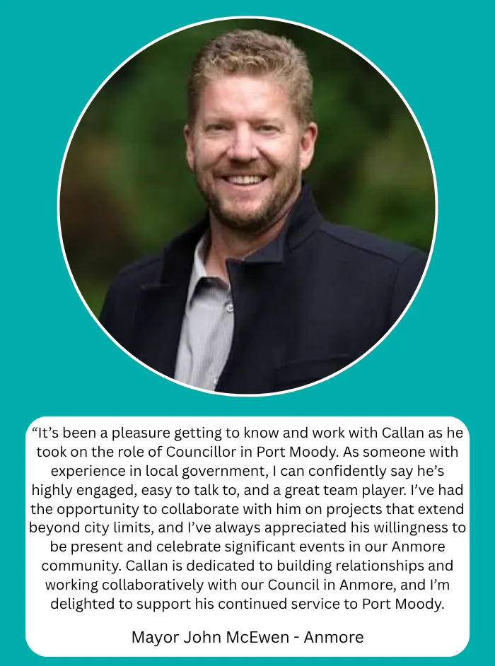 Mayor John McEwen, Mayor of Anmore: It's been a pleasure getting to know and work with Callan as he took on the role of Councillor in Port Moody. As someone with experience in local government, I can confidently say he's highly engaged, easy to talk to, and a great team player. I've had the opportunity to collaborate with him on projects that extend beyond city limits, and I've always appreciated his willingness to be present and celebrate significant events in our Anmore community. Callan is dedicated to building relationships and working collaboratively with our Council in Anmore, and I'm delighted to support his continued service to Port Moody.
