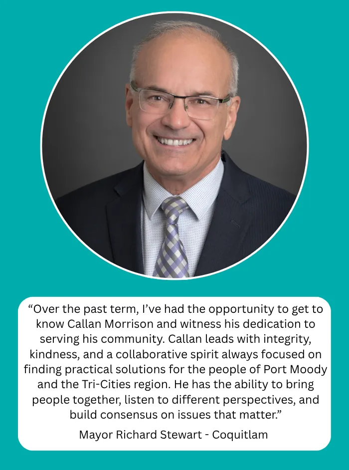 Mayor Richard Stewart, Mayor of Coquitlam: Over the past term, I've had the opportunity to get to know Callan Morrison and witness his dedication to serving his community. Callan leads with integrity, kindness, and a collaborative spirit always focused on finding practical solutions for the people of Port Moody and the Tri-Cities region. He has the ability to bring people together, listen to different perspectives, and build consensus on issues that matter.