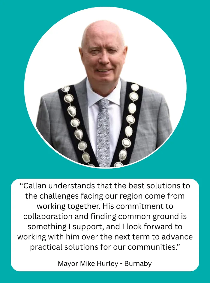 Mayor Mike Hurley, Mayor of Burnaby: Callan understands that the best solutions to the challenges facing our region come from working together. His commitment to collaboration and finding common ground is something I support, and I look forward to working with him over the next term to advance practical solutions for our communities.